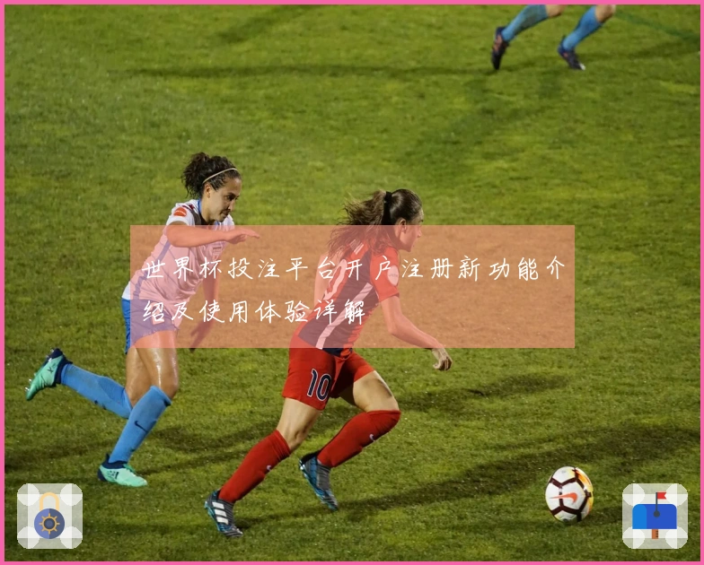 世界杯投注平台开户注册新功能介绍及使用体验详解