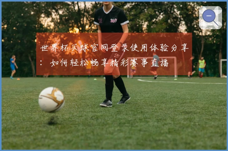 世界杯买球官网登录使用体验分享：如何轻松畅享精彩赛事直播